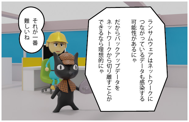 ねこたん「ランサムウェアはネットワークにつながっているデータも感染する可能性があるにゃ だからバックアップデータをネットワークから切り離すことができるなら理想的にゃ」アガッくん「それが一番難しいね」